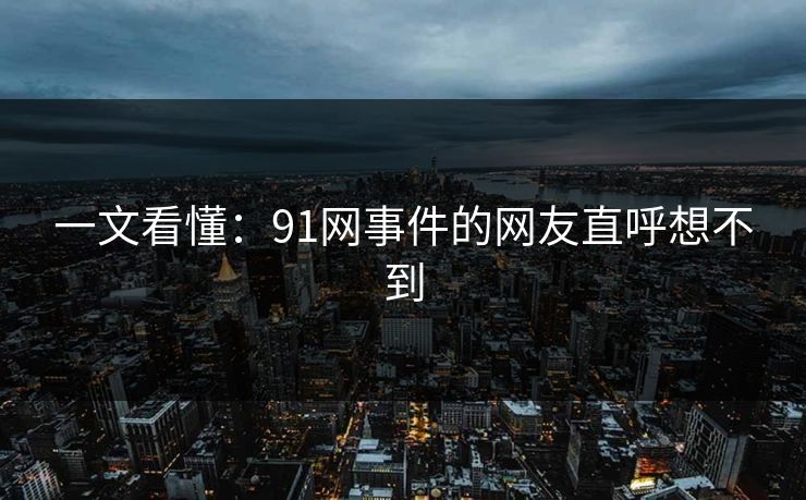 一文看懂：91网事件的网友直呼想不到