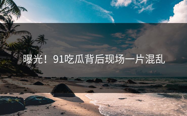 曝光！91吃瓜背后现场一片混乱