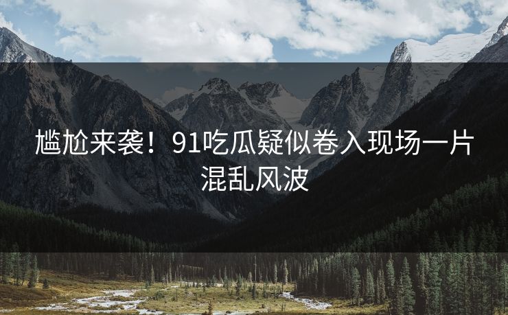 尴尬来袭！91吃瓜疑似卷入现场一片混乱风波