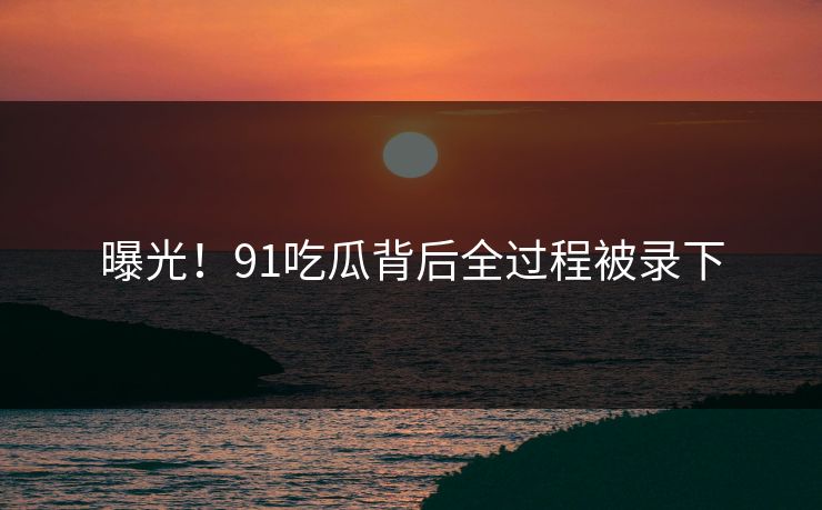 曝光！91吃瓜背后全过程被录下