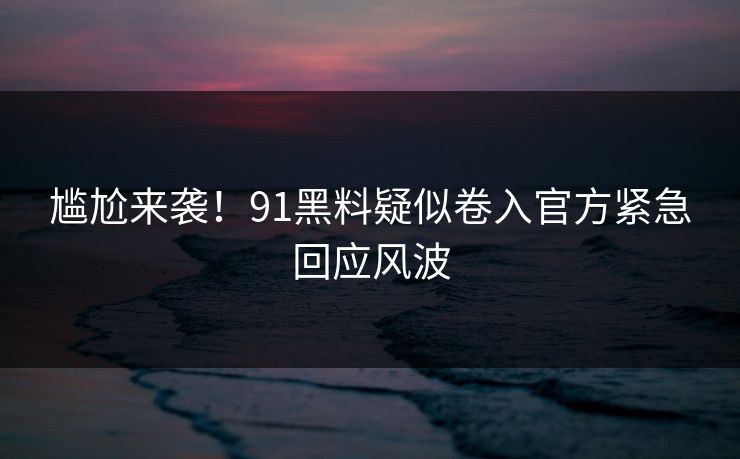 尴尬来袭！91黑料疑似卷入官方紧急回应风波