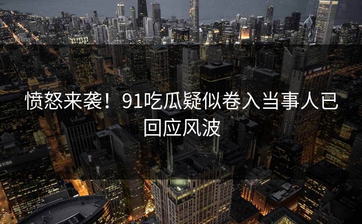 愤怒来袭！91吃瓜疑似卷入当事人已回应风波
