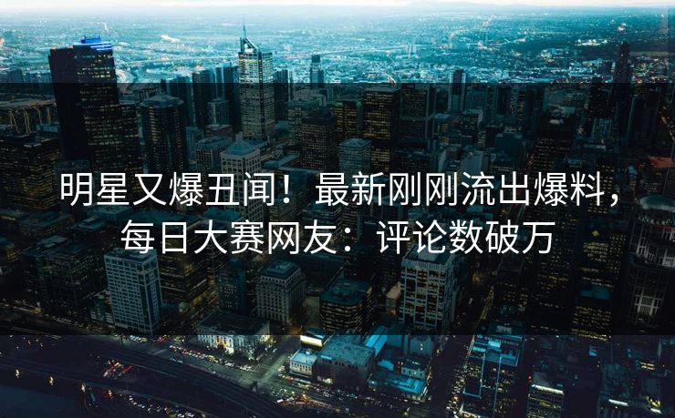 明星又爆丑闻！最新刚刚流出爆料，每日大赛网友：评论数破万