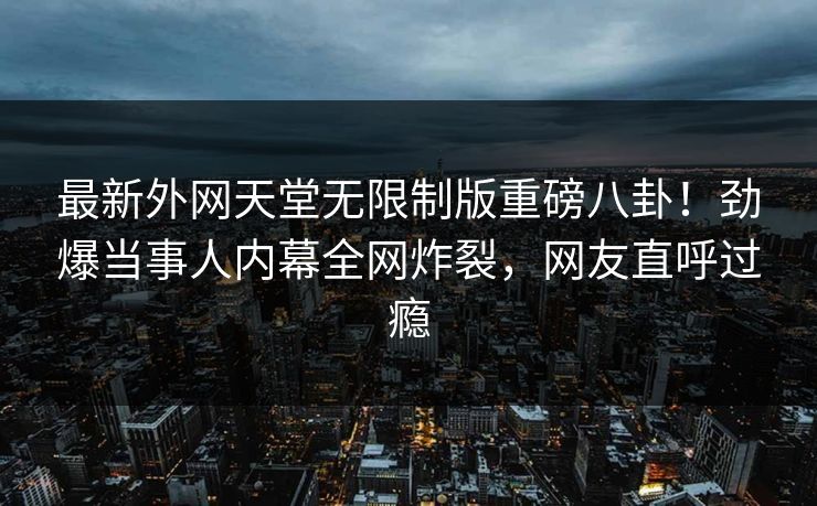 最新外网天堂无限制版重磅八卦！劲爆当事人内幕全网炸裂，网友直呼过瘾