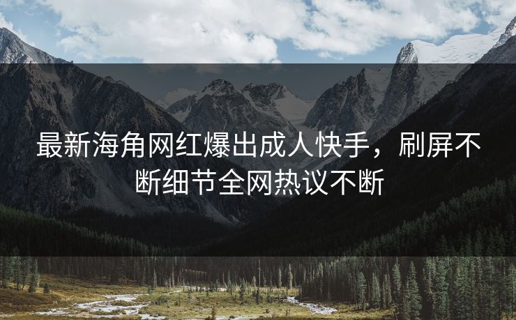 最新海角网红爆出成人快手，刷屏不断细节全网热议不断