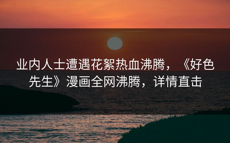 业内人士遭遇花絮热血沸腾，《好色先生》漫画全网沸腾，详情直击