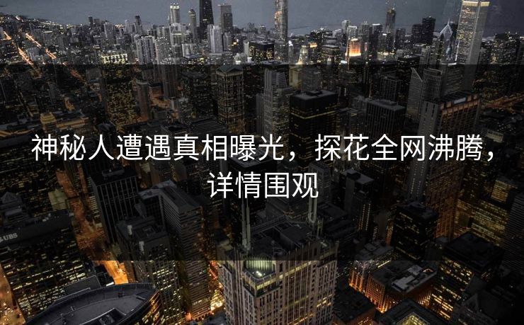 神秘人遭遇真相曝光，探花全网沸腾，详情围观