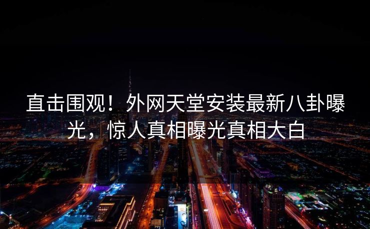 直击围观！外网天堂安装最新八卦曝光，惊人真相曝光真相大白