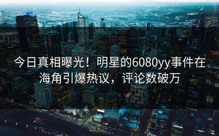 今日真相曝光！明星的6080yy事件在海角引爆热议，评论数破万
