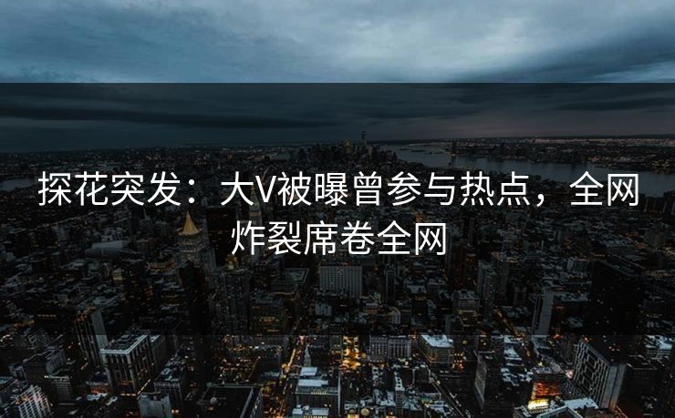 探花突发：大V被曝曾参与热点，全网炸裂席卷全网