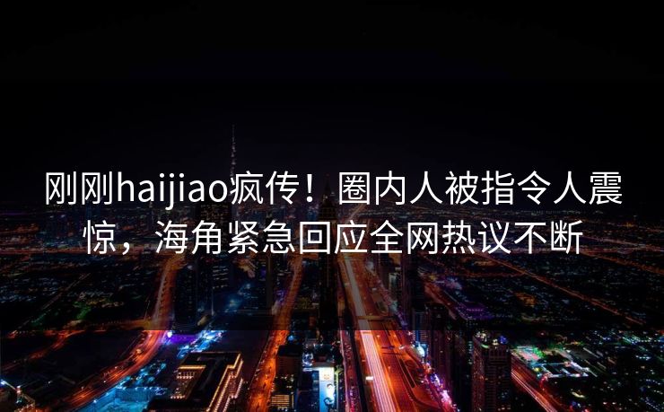 刚刚haijiao疯传！圈内人被指令人震惊，海角紧急回应全网热议不断