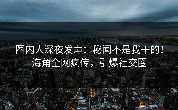 圈内人深夜发声：秘闻不是我干的！海角全网疯传，引爆社交圈