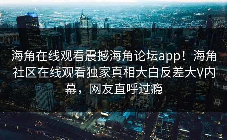 海角在线观看震撼海角论坛app！海角社区在线观看独家真相大白反差大V内幕，网友直呼过瘾