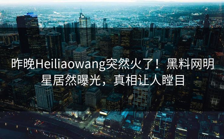 昨晚Heiliaowang突然火了！黑料网明星居然曝光，真相让人瞠目