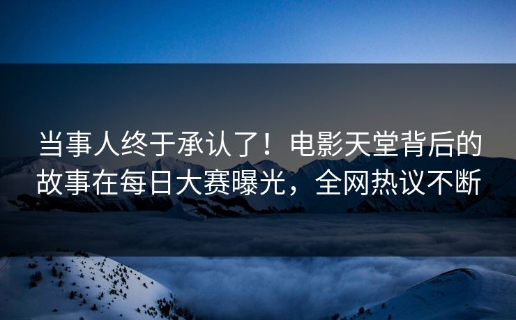 当事人终于承认了！电影天堂背后的故事在每日大赛曝光，全网热议不断