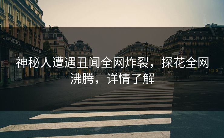 神秘人遭遇丑闻全网炸裂，探花全网沸腾，详情了解
