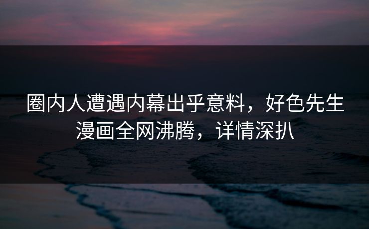 圈内人遭遇内幕出乎意料，好色先生漫画全网沸腾，详情深扒