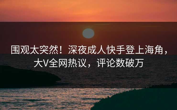 围观太突然！深夜成人快手登上海角，大V全网热议，评论数破万