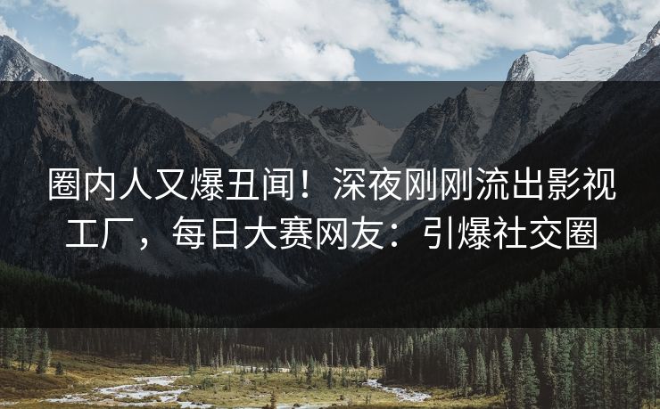 圈内人又爆丑闻！深夜刚刚流出影视工厂，每日大赛网友：引爆社交圈
