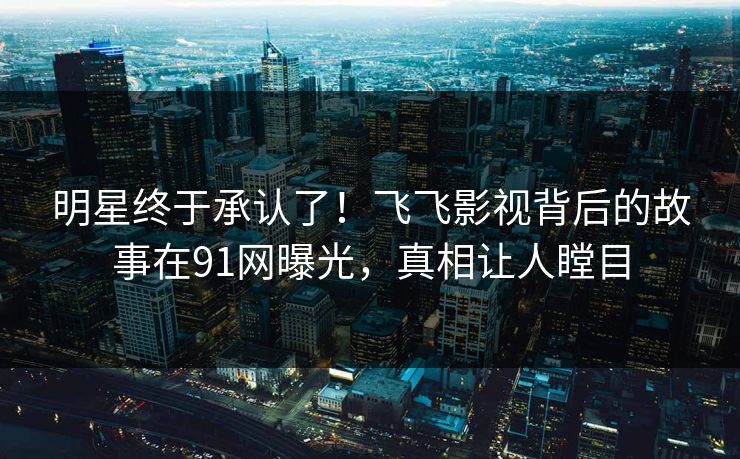 明星终于承认了！飞飞影视背后的故事在91网曝光，真相让人瞠目