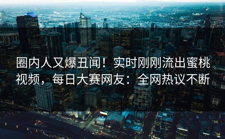 圈内人又爆丑闻！实时刚刚流出蜜桃视频，每日大赛网友：全网热议不断