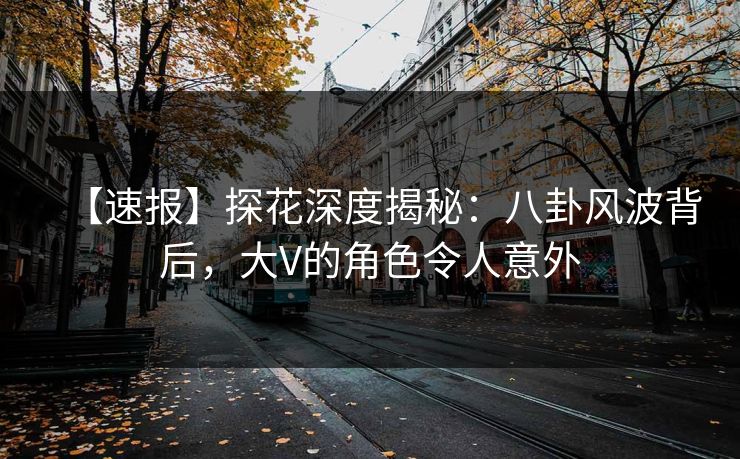【速报】探花深度揭秘：八卦风波背后，大V的角色令人意外