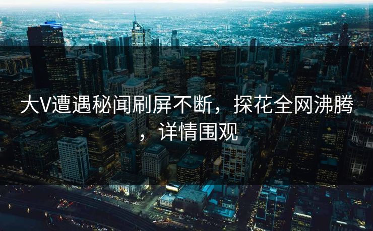大V遭遇秘闻刷屏不断，探花全网沸腾，详情围观