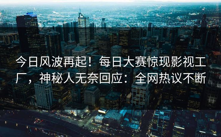 今日风波再起！每日大赛惊现影视工厂，神秘人无奈回应：全网热议不断