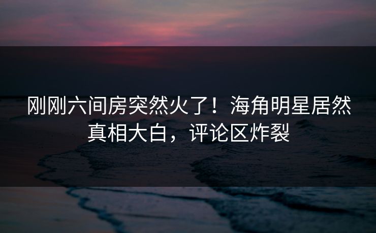 刚刚六间房突然火了！海角明星居然真相大白，评论区炸裂