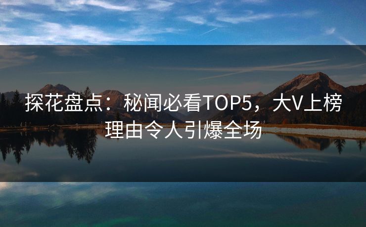 探花盘点：秘闻必看TOP5，大V上榜理由令人引爆全场