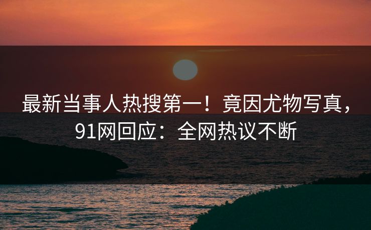 最新当事人热搜第一！竟因尤物写真，91网回应：全网热议不断