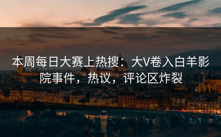 本周每日大赛上热搜：大V卷入白羊影院事件，热议，评论区炸裂