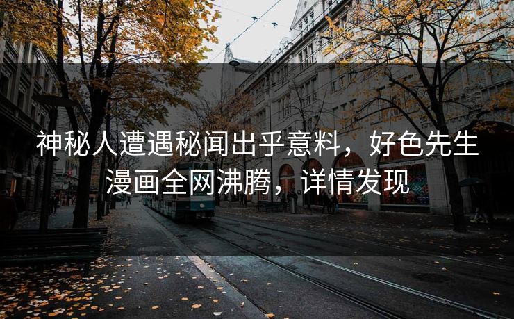神秘人遭遇秘闻出乎意料，好色先生漫画全网沸腾，详情发现