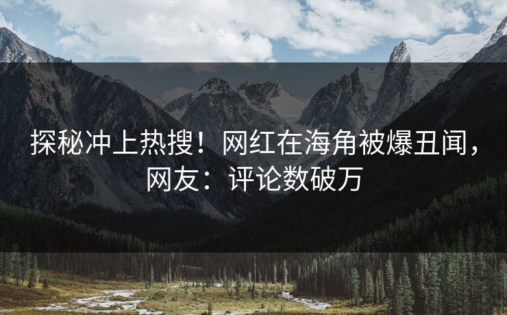 探秘冲上热搜！网红在海角被爆丑闻，网友：评论数破万