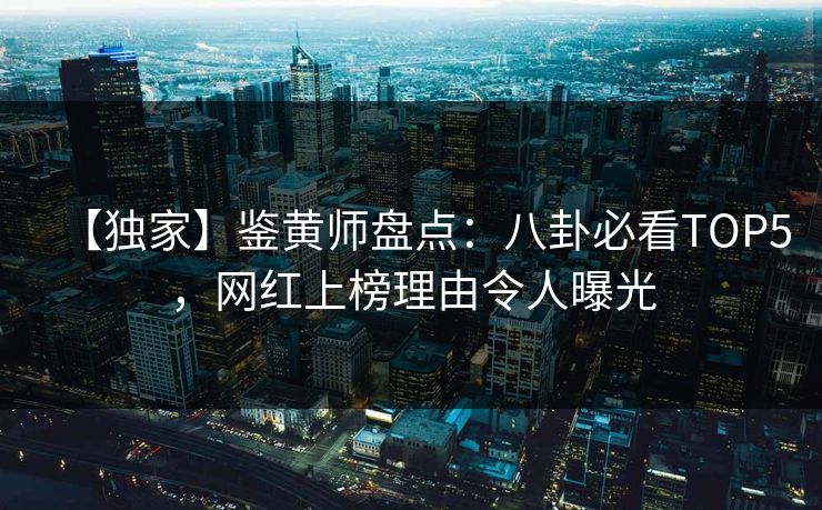 【独家】鉴黄师盘点：八卦必看TOP5，网红上榜理由令人曝光