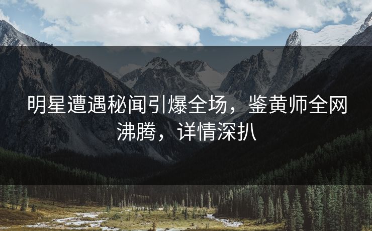 明星遭遇秘闻引爆全场，鉴黄师全网沸腾，详情深扒