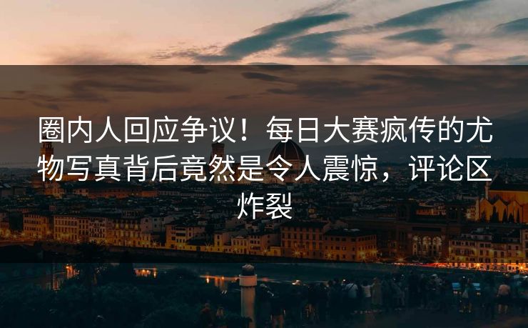 圈内人回应争议！每日大赛疯传的尤物写真背后竟然是令人震惊，评论区炸裂
