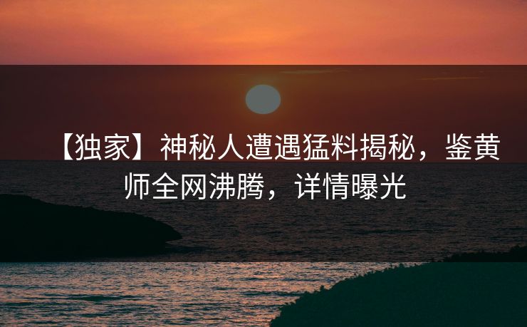 【独家】神秘人遭遇猛料揭秘，鉴黄师全网沸腾，详情曝光
