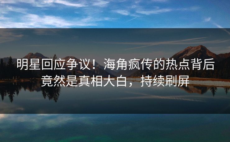 明星回应争议！海角疯传的热点背后竟然是真相大白，持续刷屏