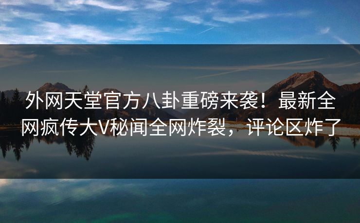 外网天堂官方八卦重磅来袭！最新全网疯传大V秘闻全网炸裂，评论区炸了