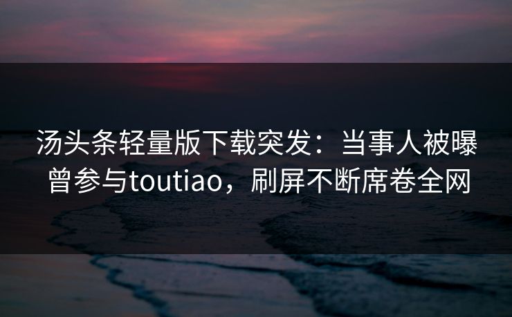 汤头条轻量版下载突发：当事人被曝曾参与toutiao，刷屏不断席卷全网