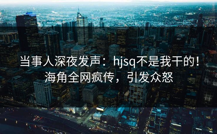 当事人深夜发声：hjsq不是我干的！海角全网疯传，引发众怒