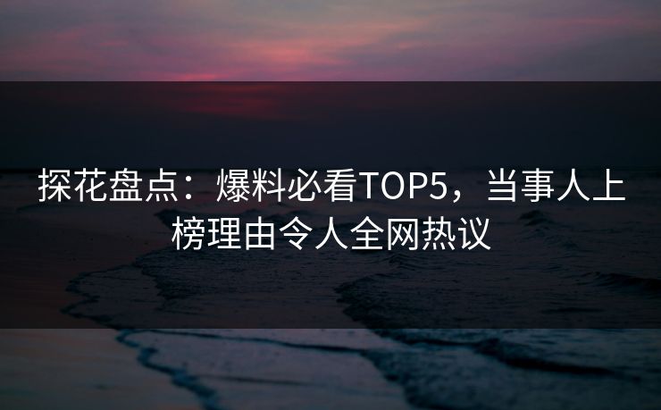 探花盘点：爆料必看TOP5，当事人上榜理由令人全网热议