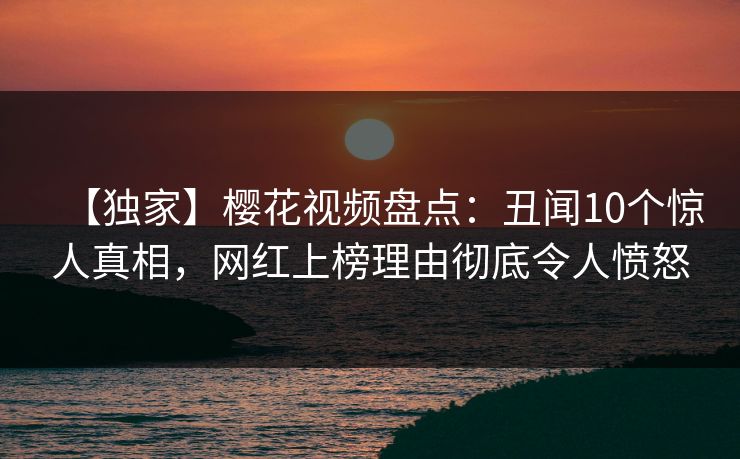 【独家】樱花视频盘点：丑闻10个惊人真相，网红上榜理由彻底令人愤怒