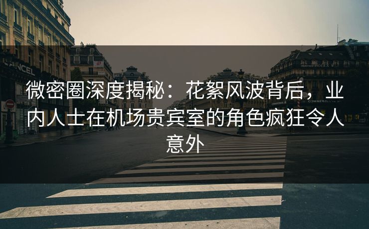 微密圈深度揭秘：花絮风波背后，业内人士在机场贵宾室的角色疯狂令人意外