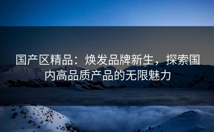 国产区精品：焕发品牌新生，探索国内高品质产品的无限魅力