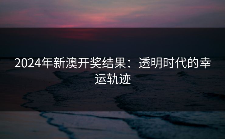 2024年新澳开奖结果：透明时代的幸运轨迹