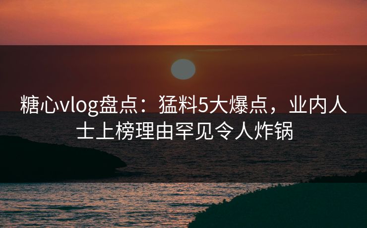 糖心vlog盘点：猛料5大爆点，业内人士上榜理由罕见令人炸锅