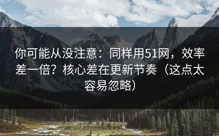 你可能从没注意：同样用51网，效率差一倍？核心差在更新节奏（这点太容易忽略）