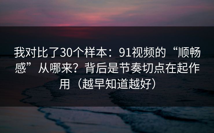 我对比了30个样本：91视频的“顺畅感”从哪来？背后是节奏切点在起作用（越早知道越好）